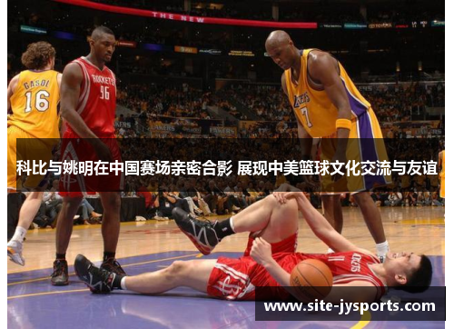 科比与姚明在中国赛场亲密合影 展现中美篮球文化交流与友谊